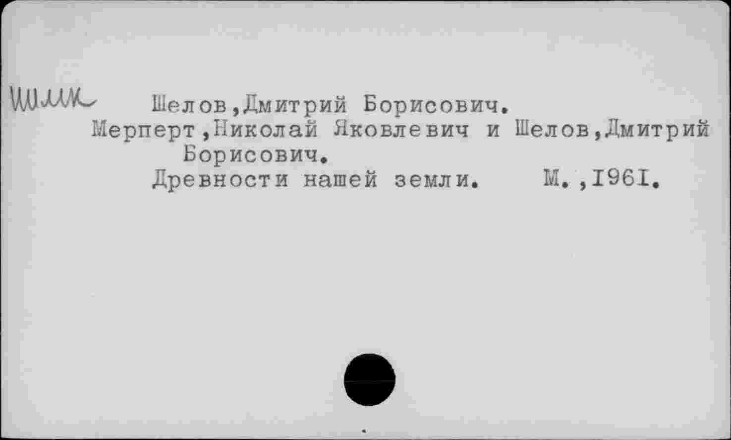 ﻿
Шелов,Дмитрий Борисович.
Мерперт»Николай Яковлевич и Шелов»Дмитрий
Борисович.
Древности нашей земли.
М.,1961.